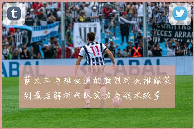 萨火车与维快速的激烈对决谁能笑到最后解析两队实力与战术较量