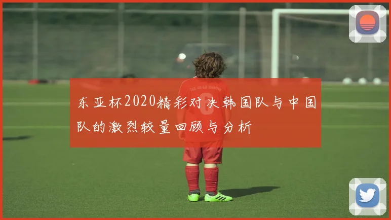 东亚杯2020精彩对决韩国队与中国队的激烈较量回顾与分析