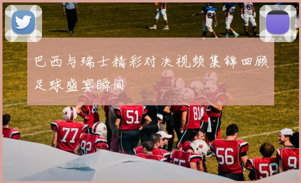 巴西与瑞士精彩对决视频集锦回顾足球盛宴瞬间