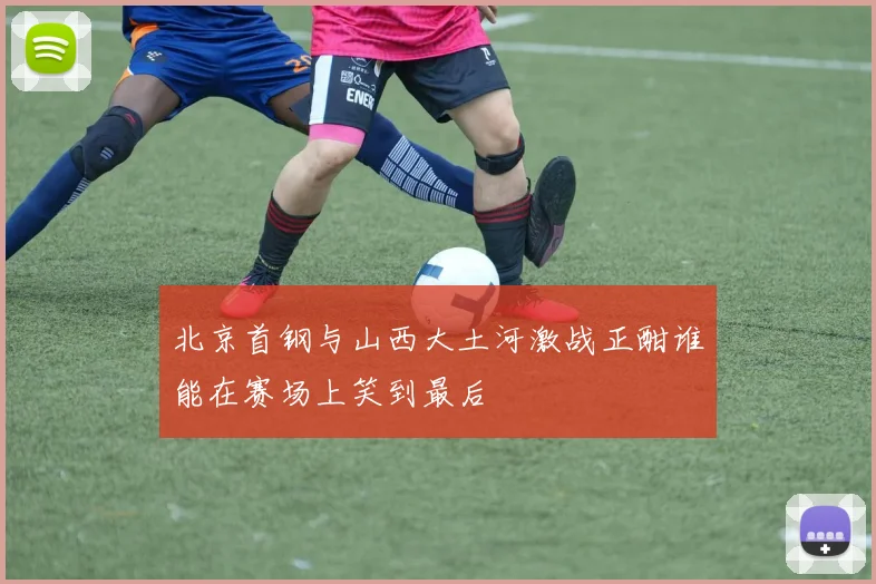 北京首钢与山西大土河激战正酣谁能在赛场上笑到最后