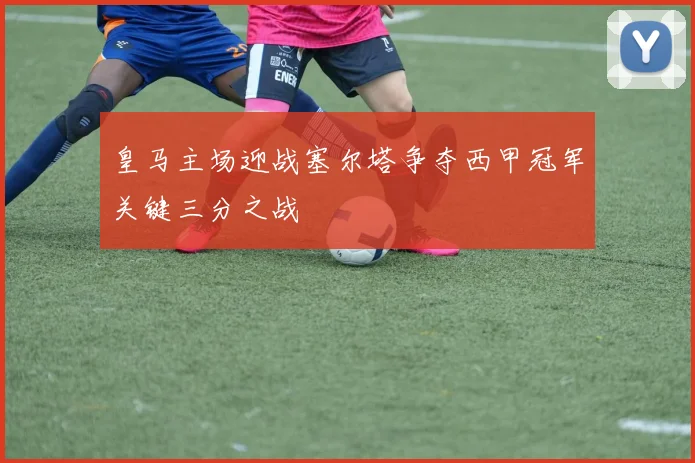 皇马主场迎战塞尔塔争夺西甲冠军关键三分之战