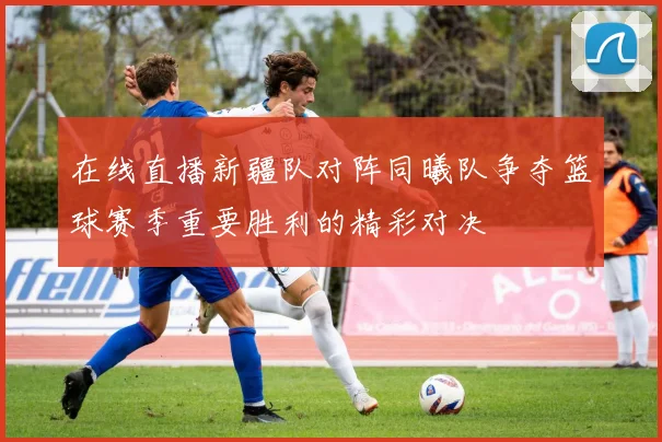 在线直播新疆队对阵同曦队争夺篮球赛季重要胜利的精彩对决