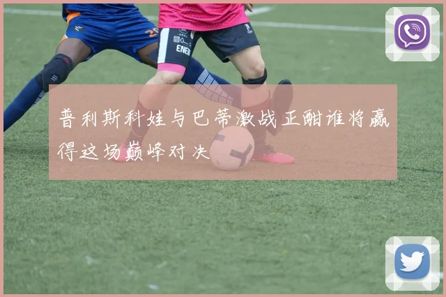 普利斯科娃与巴蒂激战正酣谁将赢得这场巅峰对决