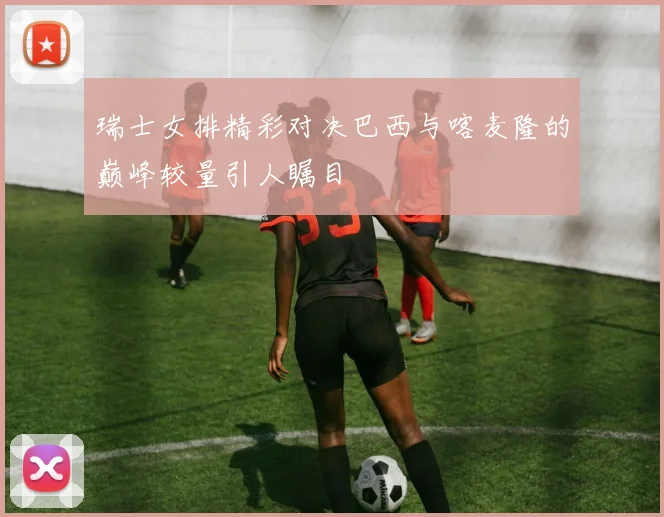 瑞士女排精彩对决巴西与喀麦隆的巅峰较量引人瞩目
