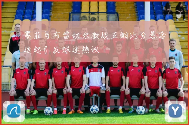 墨菲与布雷切尔激战正酣比分悬念迭起引发球迷热议