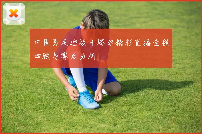 中国男足迎战卡塔尔精彩直播全程回顾与赛后分析