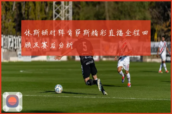 休斯顿对阵肯萨斯精彩直播全程回顾及赛后分析