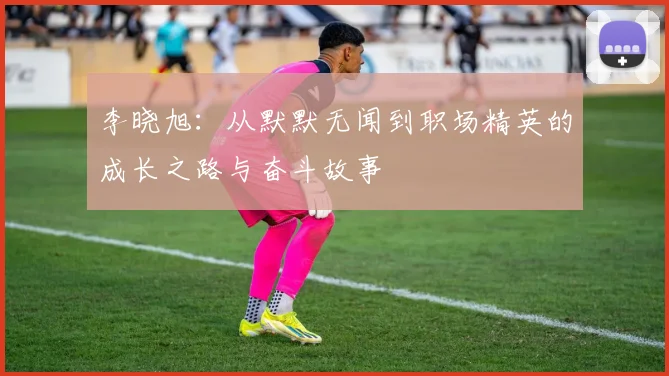 李晓旭：从默默无闻到职场精英的成长之路与奋斗故事