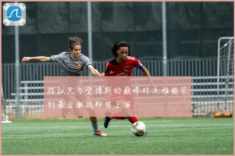 格拉天与登博斯的巅峰对决谁能笑到最后激战即将上演