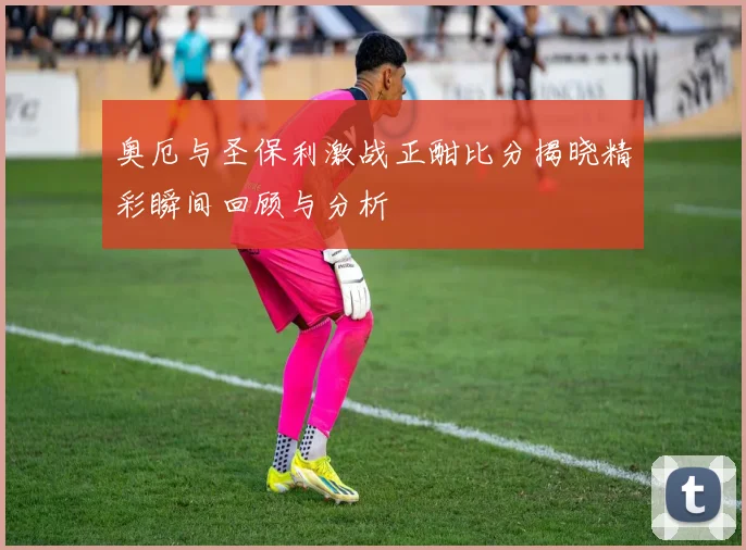 奥厄与圣保利激战正酣比分揭晓精彩瞬间回顾与分析
