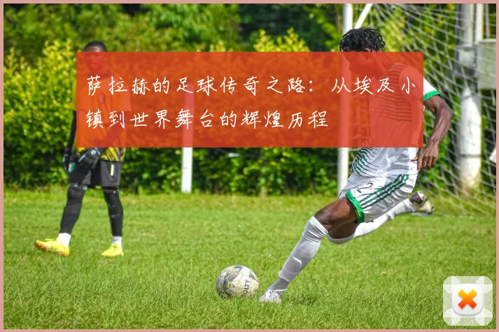 萨拉赫的足球传奇之路：从埃及小镇到世界舞台的辉煌历程