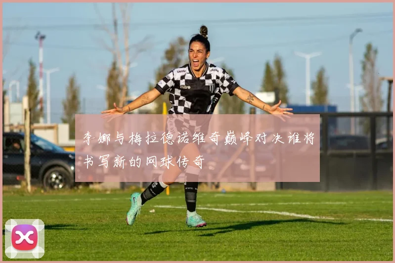 李娜与梅拉德诺维奇巅峰对决谁将书写新的网球传奇