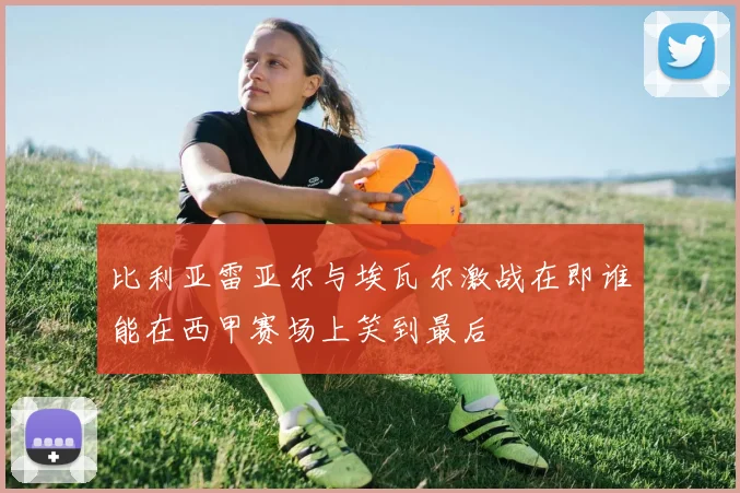 比利亚雷亚尔与埃瓦尔激战在即谁能在西甲赛场上笑到最后