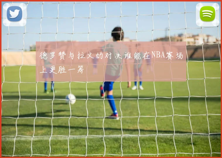 德罗赞与拉文的对决谁能在NBA赛场上更胜一筹