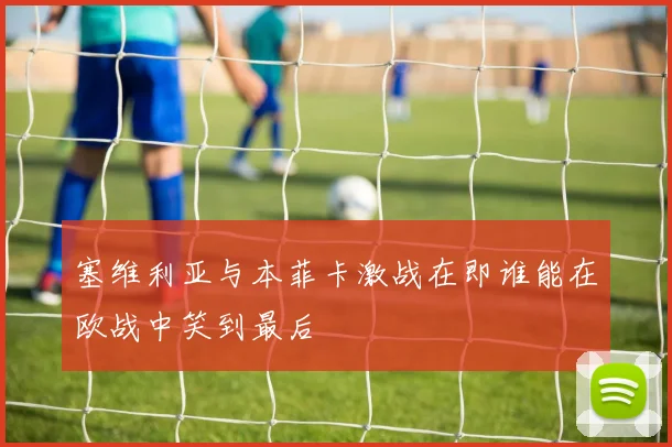 塞维利亚与本菲卡激战在即谁能在欧战中笑到最后