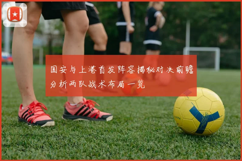 国安与上港首发阵容揭秘对决前瞻分析两队战术布局一览