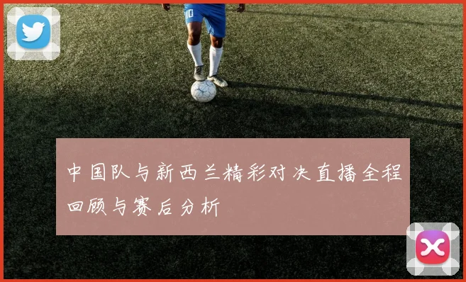 中国队与新西兰精彩对决直播全程回顾与赛后分析