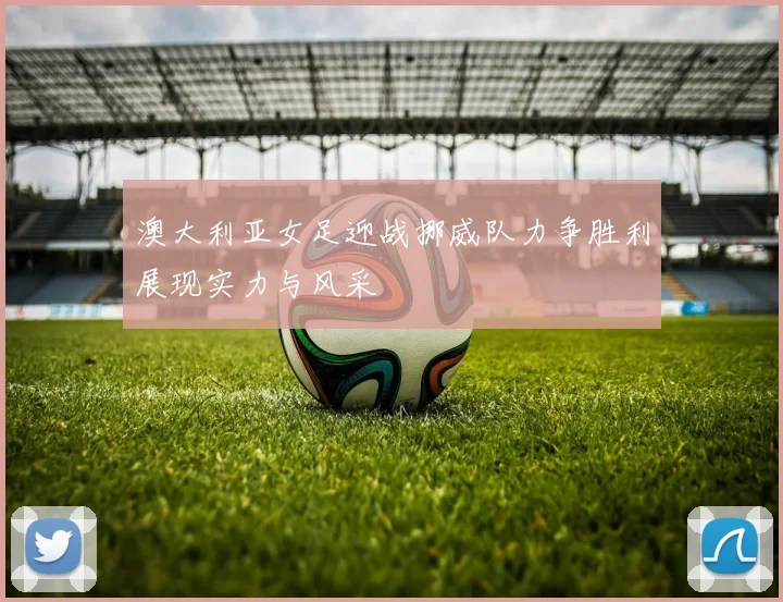 澳大利亚女足迎战挪威队力争胜利展现实力与风采