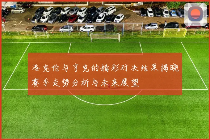 洛克伦与亨克的精彩对决结果揭晓赛季走势分析与未来展望