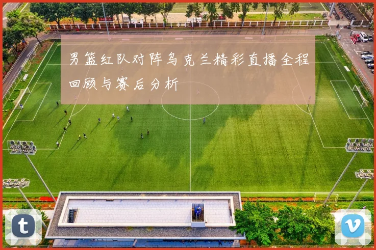 男篮红队对阵乌克兰精彩直播全程回顾与赛后分析