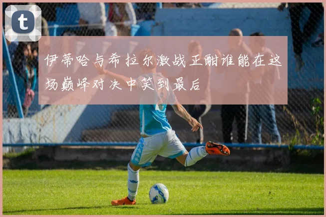 伊蒂哈与希拉尔激战正酣谁能在这场巅峰对决中笑到最后