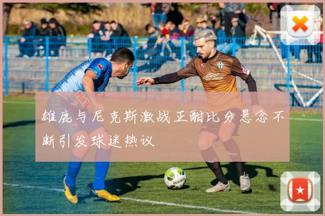 雄鹿与尼克斯激战正酣比分悬念不断引发球迷热议