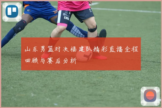 山东男篮对决福建队精彩直播全程回顾与赛后分析