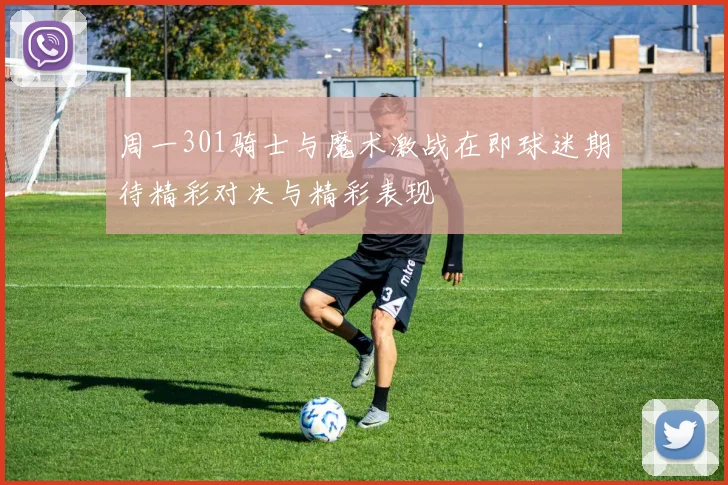 周一301骑士与魔术激战在即球迷期待精彩对决与精彩表现