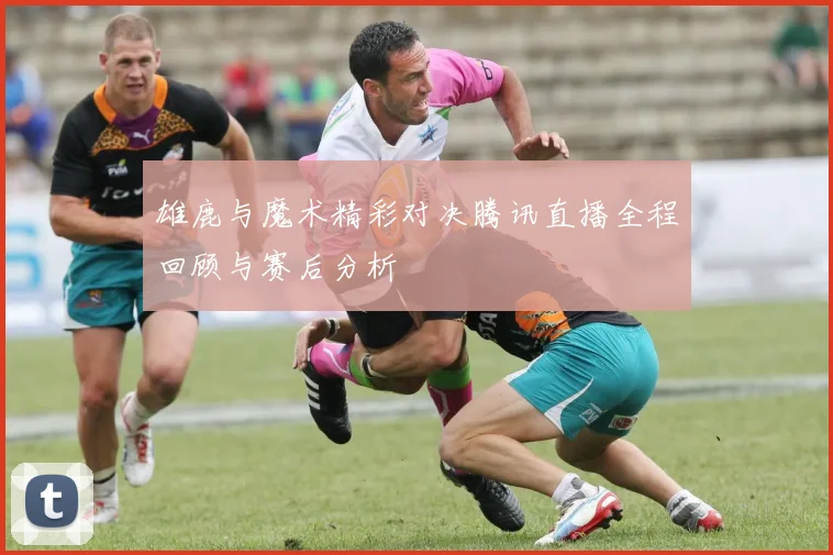 雄鹿与魔术精彩对决腾讯直播全程回顾与赛后分析