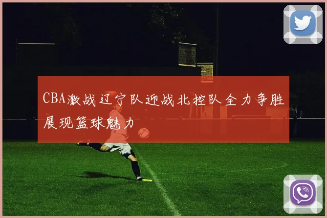 CBA激战辽宁队迎战北控队全力争胜展现篮球魅力