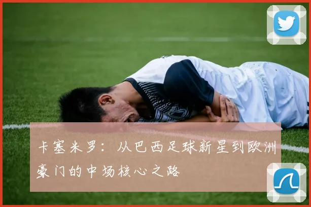 卡塞米罗：从巴西足球新星到欧洲豪门的中场核心之路