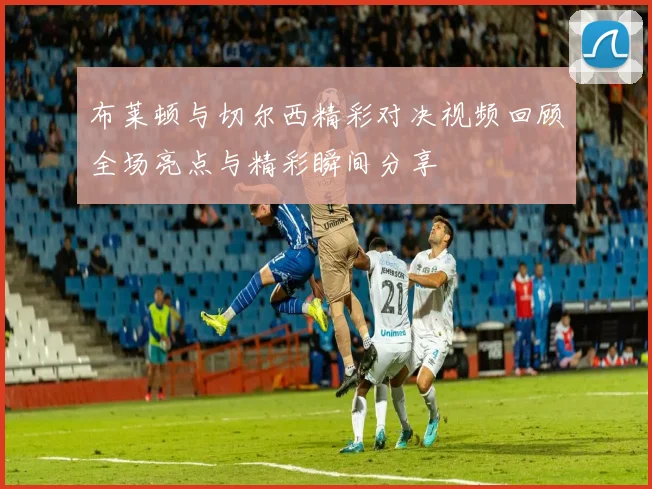 布莱顿与切尔西精彩对决视频回顾全场亮点与精彩瞬间分享